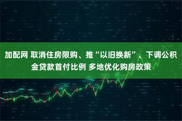加配网 取消住房限购、推“以旧换新”、下调公积金贷款首付比例 多地优化购房政策