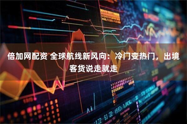 倍加网配资 全球航线新风向：冷门变热门，出境客货说走就走