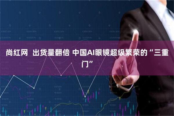 尚红网  出货量翻倍 中国AI眼镜超级繁荣的“三重门”