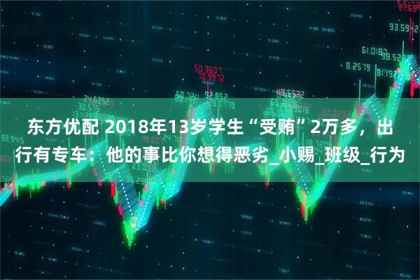 东方优配 2018年13岁学生“受贿”2万多，出行有专车：他的事比你想得恶劣_小赐_班级_行为