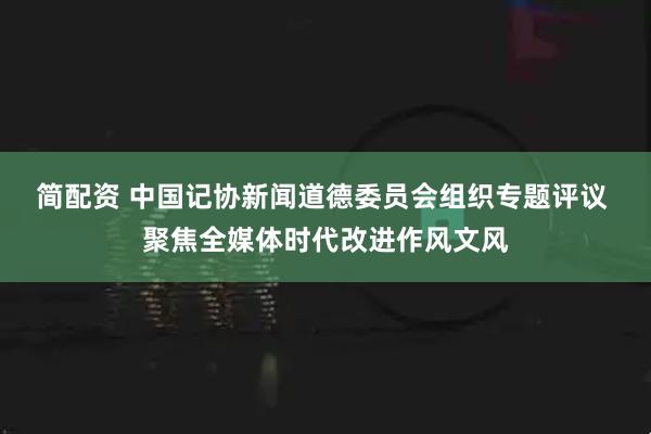 简配资 中国记协新闻道德委员会组织专题评议 聚焦全媒体时代改进作风文风