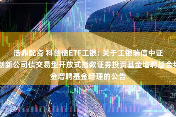 浩鼎配资 科创债ETF工银: 关于工银瑞信中证AAA科技创新公司债交易型开放式指数证券投资基金增聘基金经理的公告