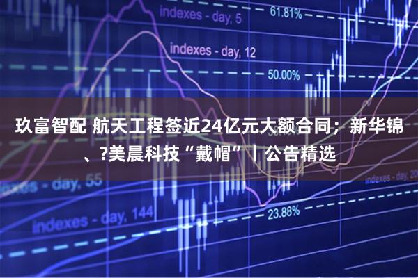 玖富智配 航天工程签近24亿元大额合同；新华锦、?美晨科技“戴帽”丨公告精选