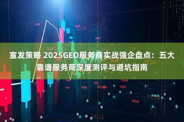 宣发策略 2025GEO服务商实战强企盘点：五大靠谱服务商深度测评与避坑指南
