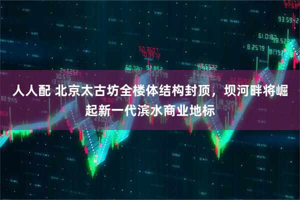 人人配 北京太古坊全楼体结构封顶，坝河畔将崛起新一代滨水商业地标