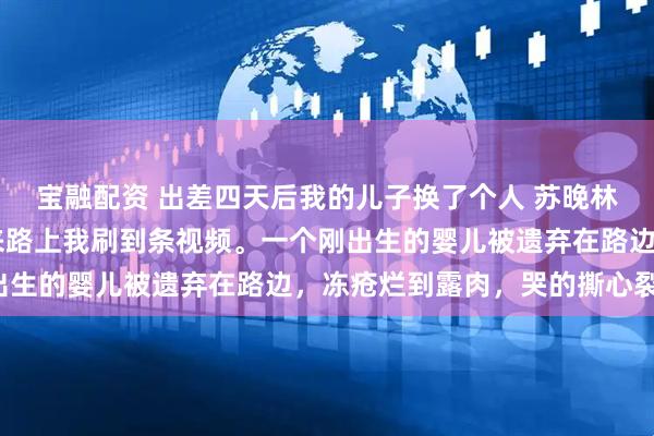 宝融配资 出差四天后我的儿子换了个人 苏晚林砚深安安苏强 出差回来路上我刷到条视频。一个刚出生的婴儿被遗弃在路边，冻疮烂到露肉，哭的撕心裂肺。