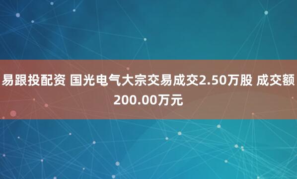 易跟投配资 国光电气大宗交易成交2.50万股 成交额200.00万元