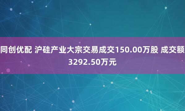 同创优配 沪硅产业大宗交易成交150.00万股 成交额3292.50万元