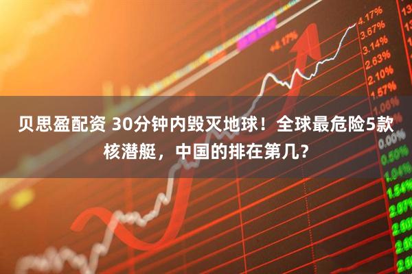 贝思盈配资 30分钟内毁灭地球！全球最危险5款核潜艇，中国的排在第几？