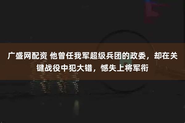 广盛网配资 他曾任我军超级兵团的政委，却在关键战役中犯大错，憾失上将军衔