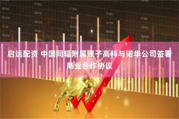 启运配资 中国同辐附属原子高科与诺华公司签署商业合作协议