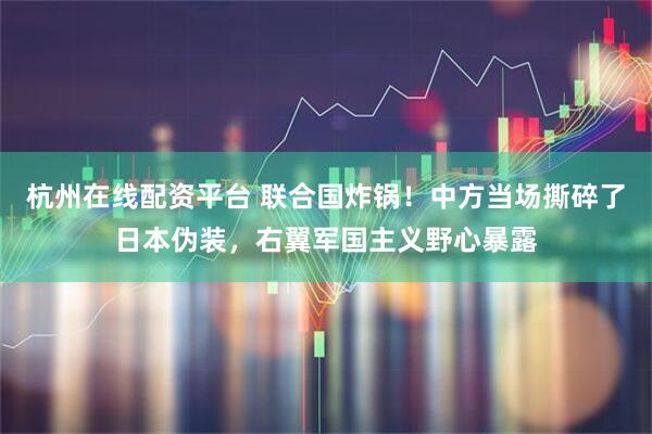 杭州在线配资平台 联合国炸锅！中方当场撕碎了日本伪装，右翼军国主义野心暴露