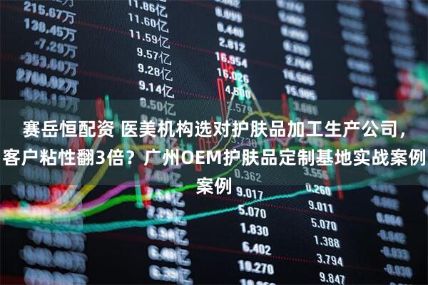 赛岳恒配资 医美机构选对护肤品加工生产公司，客户粘性翻3倍？广州OEM护肤品定制基地实战案例