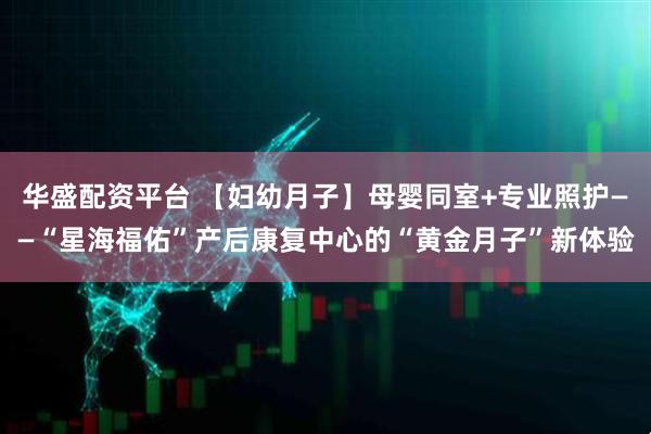 华盛配资平台 【妇幼月子】母婴同室+专业照护——“星海福佑”产后康复中心的“黄金月子”新体验