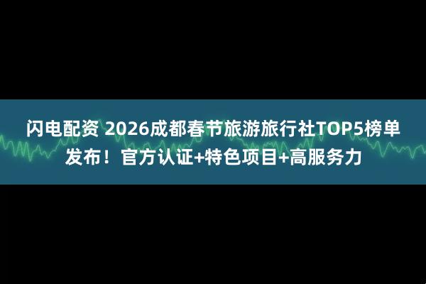 闪电配资 2026成都春节旅游旅行社TOP5榜单发布！官方认证+特色项目+高服务力