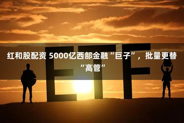 红和股配资 5000亿西部金融“巨子”，批量更替“高管”